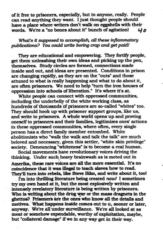 of it ree to prisoners, especially, but to anyone, really. People can read anything they want. I just thought people should have a place where writers don’t walk on eggshells with their ‘words. We’re a "no bones about it” bunch of agitation! Yo What’s it supposed to accomplish, all these inflammatory publications? You could rite boring crap and get paid! They are educational and empowering. They fortify people, get them unleashing their own ideas and picking up the pen, themselves. Study circles are formed, connections made inside and out, and ideas are presented. Conditions in prison are changing rapidly, as they are on the "outs" and those attuned to what is really happening and what to do about it, are often prisoners. We need to help "turn the iron houses of oppression into schools of liberation.” It’s where it’s at. ‘White people can connect with oppressed communities, including the underbelly of the white working class, as ‘hundreds of thousands of prisoners are so-called "whites" too. They should hook up with prisoner support groups, like us, and write to prisoners. A whole world opens up and proving oneself to prisoners and their families, legitimizes ones’ actions in these oppressed communities, where often, every single person has a direct family member entombed. White abolitionists who “walk the walk and talk the talk” are much beloved and necessary, given this settler, "white skin privilege” society. Denouncing “Whiteness" is to become a real human, Social movements have revolutionary voices driving the thinking. Under such heavy brainwash as is meted out in Amerika, these rare voices are all the more essential. It’s no coincidence that it was illegal to teach slaves how to read. They!ll turn into rebels, like Steve Biko, and write about it, tool T’m into thrilling literature being created now! I sometimes try my own hand at it, but the most explosively written and intensely revelatory literature is being written by prisoners. ‘Who is writing about the drug war o the mass dragnets in the Prisoners are the ones who know all the details and motives. What happens inside comes out to u, sooner or later, anyway. We’re all under surveillance. We’re all looked at as ‘meat or somehow expendable, worthy of exploitation, maybe, but "collateral damage" if we in any way get in their way.